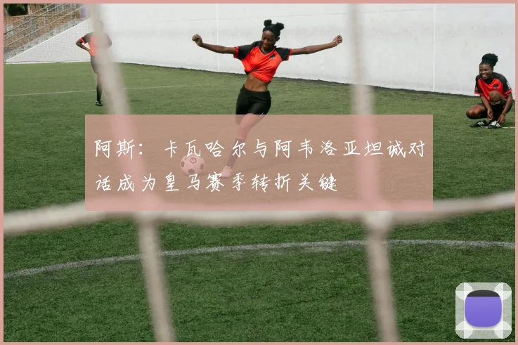 阿斯：卡瓦哈尔与阿韦洛亚坦诚对话成为皇马赛季转折关键