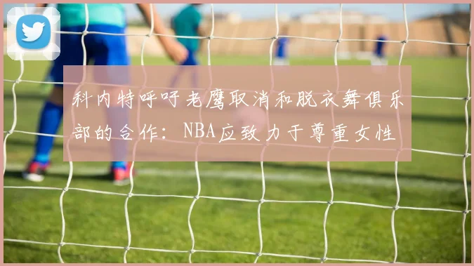 科内特呼吁老鹰取消和脱衣舞俱乐部的合作：NBA应致力于尊重女性