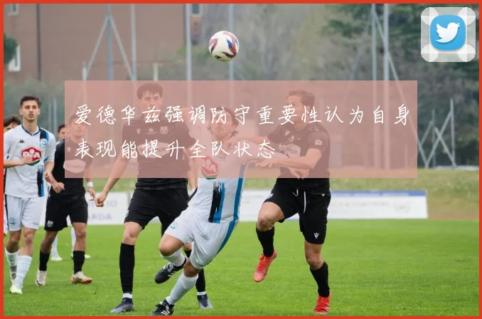 爱德华兹强调防守重要性认为自身表现能提升全队状态