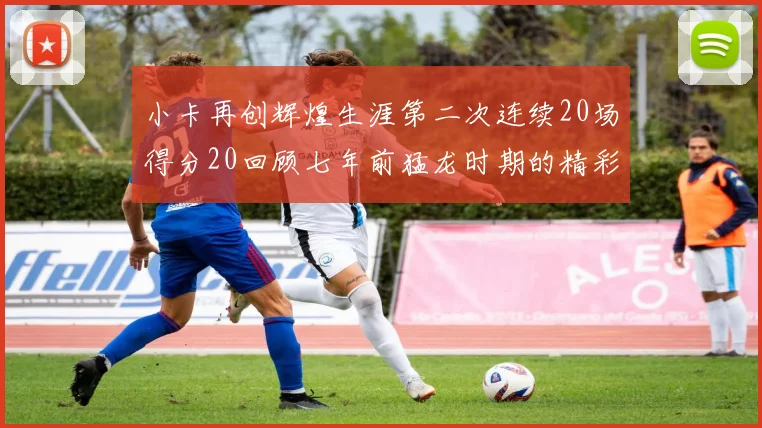 小卡再创辉煌生涯第二次连续20场得分20回顾七年前猛龙时期的精彩表现
