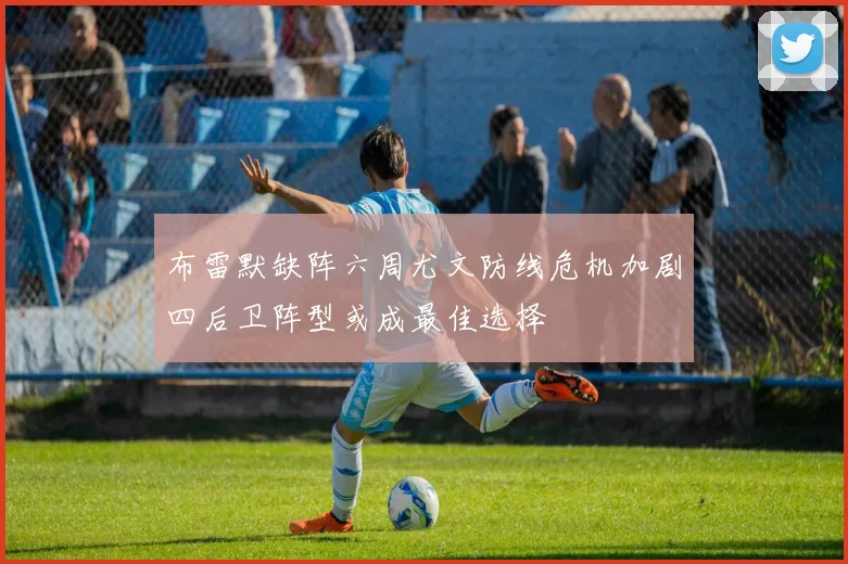 布雷默缺阵六周尤文防线危机加剧四后卫阵型或成最佳选择