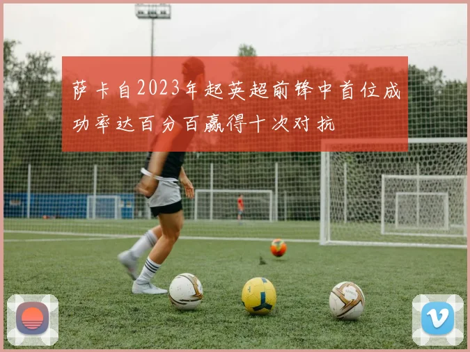 萨卡自2023年起英超前锋中首位成功率达百分百赢得十次对抗