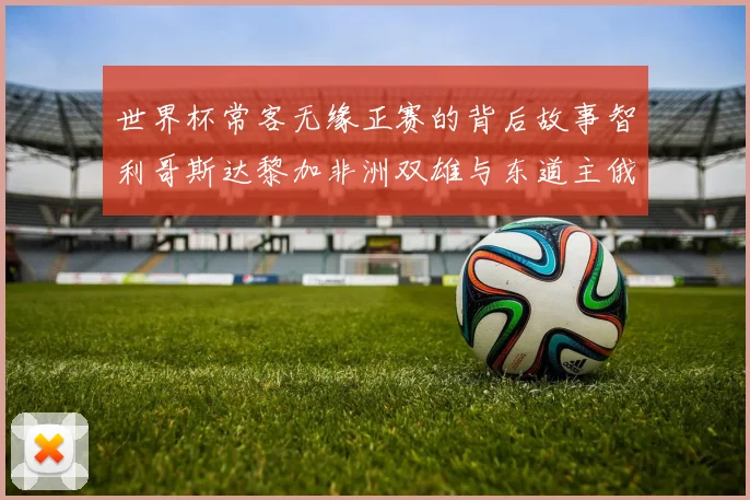 世界杯常客无缘正赛的背后故事智利哥斯达黎加非洲双雄与东道主俄罗斯的遗憾
