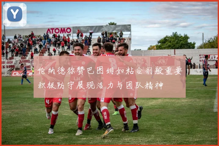 伦纳德称赞巴图姆如粘合剂般重要积极防守展现活力与团队精神