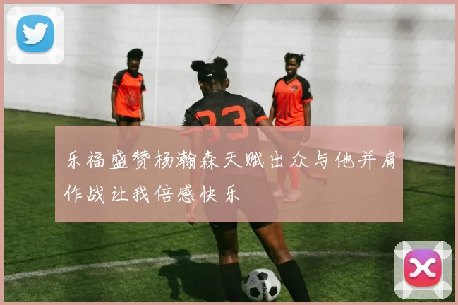 乐福盛赞杨瀚森天赋出众与他并肩作战让我倍感快乐