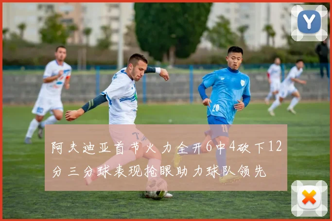 阿夫迪亚首节火力全开6中4砍下12分三分球表现抢眼助力球队领先
