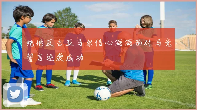绝地反击亚马尔信心满满面对马竞誓言逆袭成功