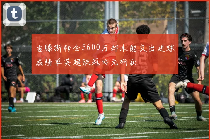 吉滕斯转会5600万却未能交出进球成绩单英超欧冠均无斩获