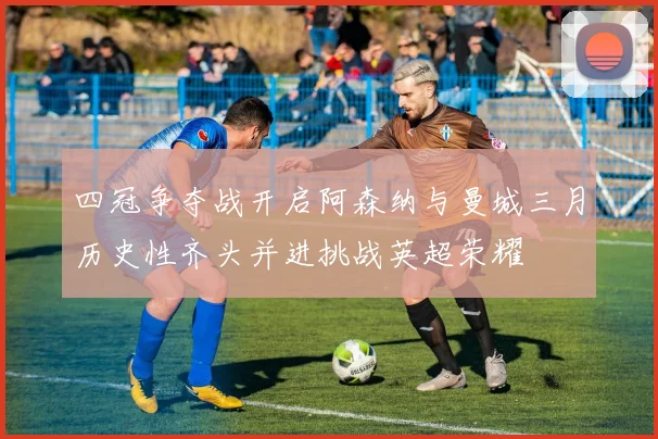 四冠争夺战开启阿森纳与曼城三月历史性齐头并进挑战英超荣耀