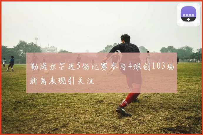 勒诺尔芒近5场比赛参与4球创103场新高表现引关注