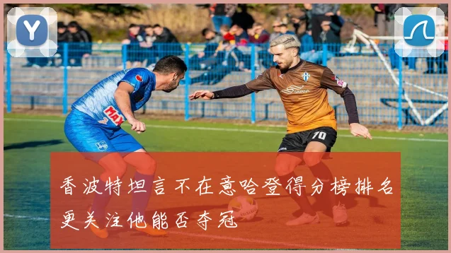 香波特坦言不在意哈登得分榜排名更关注他能否夺冠