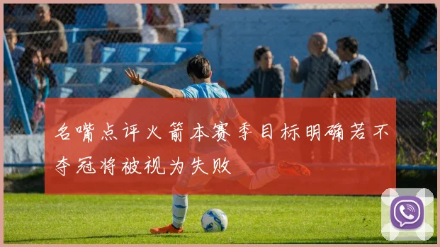 名嘴点评火箭本赛季目标明确若不夺冠将被视为失败