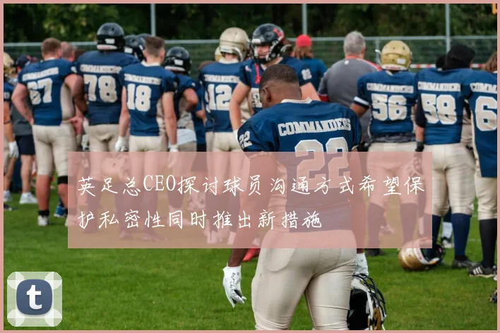 英足总CEO探讨球员沟通方式希望保护私密性同时推出新措施